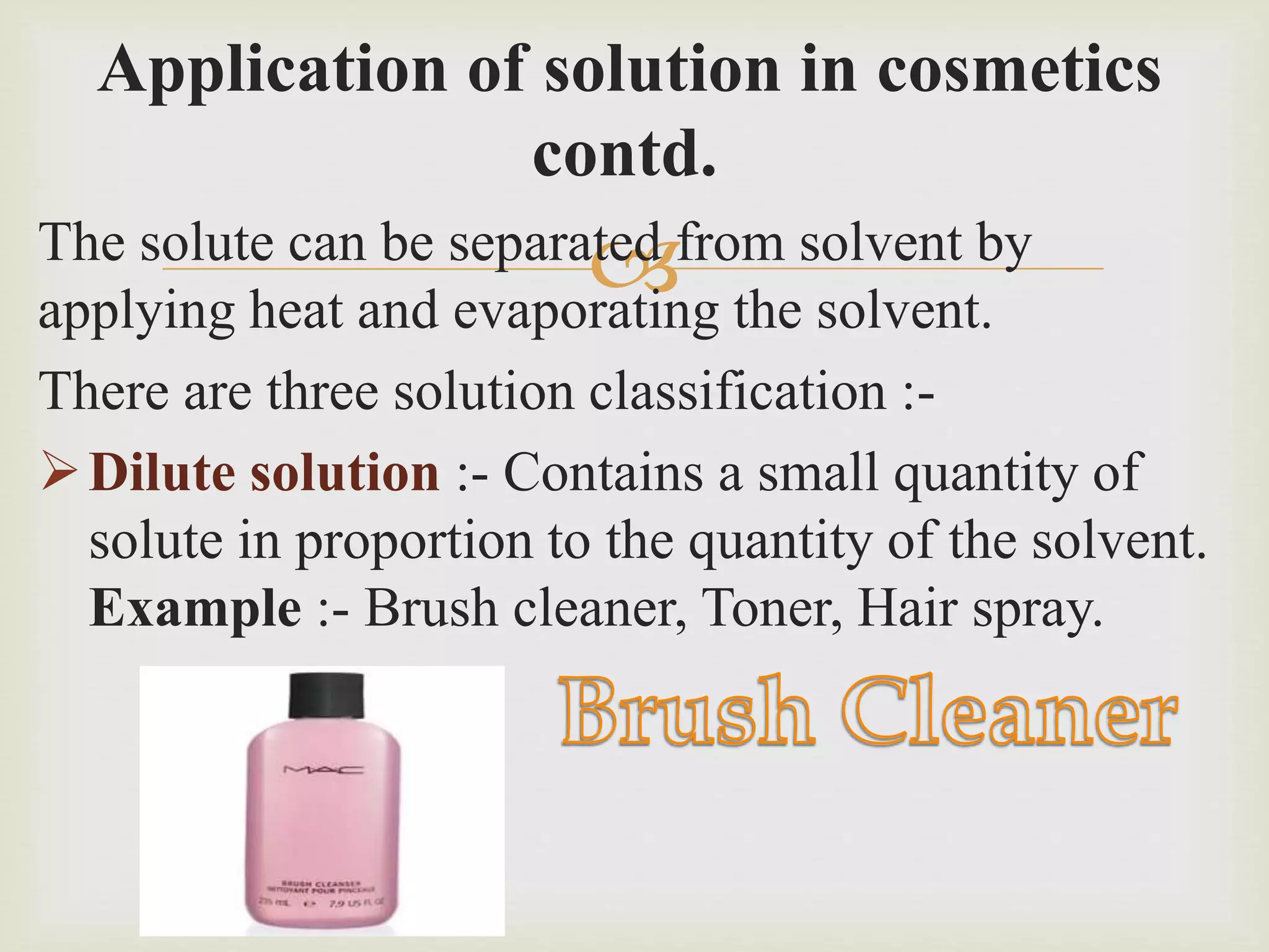 
Application of solution in cosmetics
contd.
The solute can be separated from solvent by
applying heat and evaporating the solvent.
There are three solution classification :-
Dilute solution :- Contains a small quantity of
solute in proportion to the quantity of the solvent.
Example :- Brush cleaner, Toner, Hair spray.
 