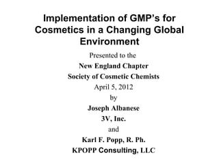 Implementation of GMP’s for
Cosmetics in a Changing Global
Environment
Presented to the
New England Chapter
Society of Cosmetic Chemists
April 5, 2012
by
Joseph Albanese
3V, Inc.
and
Karl F. Popp, R. Ph.
KPOPP Consulting, LLC

 