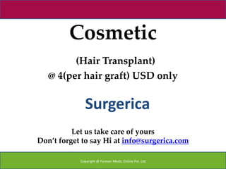 Cosmetic
         (Hair Transplant)
   @ 4(per hair graft) USD only


              Surgerica
          Let us take care of yours
Don’t forget to say Hi at info@surgerica.com

            Copyright @ Forever Medic Online Pvt. Ltd
 