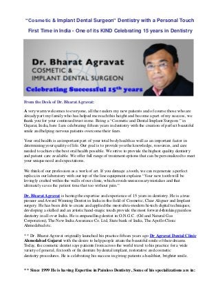 “Cosmetic & Implant Dental Surgeon” Dentistry with a Personal Touch
First Time in India - One of its KIND Celebrating 15 years in Dentistry
From the Desk of Dr. Bharat Agravat:
A very warm welcomes to everyone, all the readers my new patients and of course those who are
already part my family who has helped me reach this height and become a part of my success, we
thank you for your continued trust in me. Being a “Cosmetic and Dental Implant Surgeon ” in
Gujarat, India, here I am celebrating fifteen years in dentistry with the creation of perfect beautiful
smile and helping nervous patients overcome their fears.
Your oral health is an important part of your total body health as well as an important factor in
determining your quality of life. Our goal is to provide you the knowledge, resources, and care
needed to achieve the best oral health possible. We strive to provide the highest quality dentistry
and patient care available. We offer full range of treatment options that can be personalized to meet
your unique need and expectations.
We think of our profession as a work of art. If you damage a tooth, we can regenerate a perfect
replica in our laboratory with our top of the line equipment explains “Your new tooth will be
lovingly crafted within the walls of our clinic, which avoids unnecessary mistakes and that
ultimately saves the patient time that too without pain.”
Dr. Bharat Agravat is having the expertise and experience of 15 years in dentistry. He is a true
pioneer and Award Winning Dentist in India in the field of Cosmetic, Clear Aligner and Implant
surgery. He has been able to create and applied the most ultra-modern hi-tech digital techniques;
developing a skilled and an artistic hand-magic touch provide the most forward-thinking painless
dentistry in all over India. He is empanelling dentist in O.N.G.C. (Oil and Natural Gas
Corporation), The New India Assurance Co. Ltd, State bank of India, The Apollo Clinic
Ahmedabad etc.
* * Dr. Bharat Agravat originally launched his practice fifteen years ago Dr Agravat Dental Clinic
Ahmedabad Gujarat with the desire to help people attain the beautiful smile of their dreams.
Today, the cosmetic dentist says patients from across the world travel to his practice for a wide
variety of general, fix tooth or fix denture by dental implant, restorative and cosmetic
dentistry procedures. He is celebrating his success in giving patients a healthier, brighter smile.
* * Since 1999 He is having Expertise in Painless Dentistry, Some of his specializations are in:
 