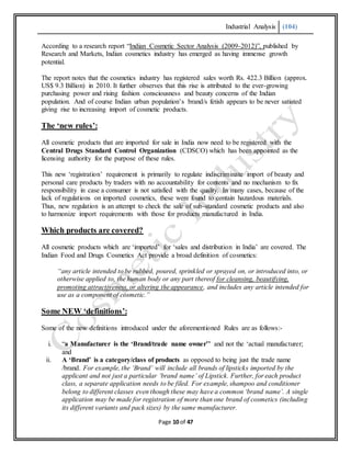 Industrial Analysis (104)
Page 10 of 47
According to a research report “Indian Cosmetic Sector Analysis (2009-2012)”, published by
Research and Markets, Indian cosmetics industry has emerged as having immense growth
potential.
The report notes that the cosmetics industry has registered sales worth Rs. 422.3 Billion (approx.
US$ 9.3 Billion) in 2010. It further observes that this rise is attributed to the ever-growing
purchasing power and rising fashion consciousness and beauty concerns of the Indian
population. And of course Indian urban population’s brand/s fetish appears to be never satiated
giving rise to increasing import of cosmetic products.
The ‘new rules’:
All cosmetic products that are imported for sale in India now need to be registered with the
Central Drugs Standard Control Organization (CDSCO) which has been appointed as the
licensing authority for the purpose of these rules.
This new ‘registration’ requirement is primarily to regulate indiscriminate import of beauty and
personal care products by traders with no accountability for contents and no mechanism to fix
responsibility in case a consumer is not satisfied with the quality. In many cases, because of the
lack of regulations on imported cosmetics, these were found to contain hazardous materials.
Thus, new regulation is an attempt to check the sale of sub-standard cosmetic products and also
to harmonize import requirements with those for products manufactured in India.
Which products are covered?
All cosmetic products which are ‘imported’ for ‘sales and distribution in India’ are covered. The
Indian Food and Drugs Cosmetics Act provide a broad definition of cosmetics:
“any article intended to be rubbed, poured, sprinkled or sprayed on, or introduced into, or
otherwise applied to, the human body or any part thereof for cleansing, beautifying,
promoting attractiveness, or altering the appearance, and includes any article intended for
use as a component of cosmetic.”
Some NEW ‘definitions’:
Some of the new definitions introduced under the aforementioned Rules are as follows:-
i. “a Manufacturer is the ‘Brand/trade name owner’’ and not the ‘actual manufacturer;
and
ii. A ‘Brand’ is a category/class of products as opposed to being just the trade name
/brand. For example, the ‘Brand’ will include all brands of lipsticks imported by the
applicant and not just a particular ‘brand name’ of Lipstick. Further, for each product
class, a separate application needs to be filed. For example, shampoo and conditioner
belong to different classes even though these may have a common ‘brand name’. A single
application may be made for registration of more than one brand of cosmetics (including
its different variants and pack sizes) by the same manufacturer.
 