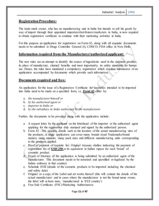 Industrial Analysis (104)
Page 11 of 47
RegistrationProcedure:
The trade mark owner, who has no manufacturing unit in India but intends to sell his goods by
way of import through their appointed importers/distributors/marketers in India, is now required
to obtain registration certificate to continue with their marketing activities in India.
For this purpose an application for registration on Form-42, along with all requisite documents
needs to be submitted to Drugs Controller General (I), CDSCO, FDA office in New Delhi.
Information required from the Manufacturer/authorized applicant:
The new rules are an attempt to identify the source of ingredients used in the cosmetic product,
its place of manufacture, claimed benefits and most importantly, its safety standards for human
use. Hence, the rules have mandated a compulsory registration which requires submission of an
application accompanied by documents which provide such information.
Documents required and fees:
An application for the issue of a Registration Certificate for cosmetics intended to be imported
into India need to be made on a specified form, i.e. Form 42 either by:
a. the manufacturer himself or
b. by his authorised agent or
c. importer in India or
d. by the subsidiary in India authorized by the manufacturer
Further, the documents to be provided along with the application include:
a. A request letter by the applicant on the letterhead of the importer or the authorized agent
applying for the registration duly stamped and signed by the authorized person.
b. Form 42 - This requires details such as the location of the actual manufacturing sites of
the products. A single application can cover many brands (read Trademarks/brand
names), many variants; many pack sizes and different manufacturing units corresponding
to the products applied.
c. Proof of payment of requisite fee: Original treasury challan indicating the payment of
registration fee of USD 250 or its equivalent in Indian rupees for each ‘brand’ of
cosmetic product.
d. Power of Attorney (if the application is being submitted by an authorized agent of the
manufacturer. This document needs to be notarized and apostilled or legalized by the
Indian embassy in that country)
e. Schedule D III (details of the cosmetic products to be imported including the chemical
and safety data)
f. Original or a copy of the Label and art works thereof (this will contain the details of the
actual manufacturer and in cases where the manufacturer is not the brand name owner,
the label will at least state, ‘manufactured in XYZ country’)
g. Free Sale Certificate (FSC)/Marketing Authorization
 