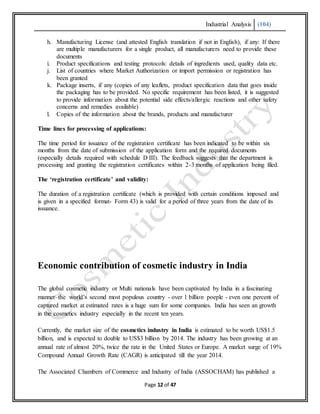 Industrial Analysis (104)
Page 12 of 47
h. Manufacturing License (and attested English translation if not in English), if any: If there
are multiple manufacturers for a single product, all manufacturers need to provide these
documents
i. Product specifications and testing protocols: details of ingredients used, quality data etc.
j. List of countries where Market Authorization or import permission or registration has
been granted
k. Package inserts, if any (copies of any leaflets, product specification data that goes inside
the packaging has to be provided. No specific requirement has been listed, it is suggested
to provide information about the potential side effects/allergic reactions and other safety
concerns and remedies available)
l. Copies of the information about the brands, products and manufacturer
Time lines for processing of applications:
The time period for issuance of the registration certificate has been indicated to be within six
months from the date of submission of the application form and the required documents
(especially details required with schedule D III). The feedback suggests that the department is
processing and granting the registration certificates within 2-3 months of application being filed.
The ‘registration certificate’ and validity:
The duration of a registration certificate (which is provided with certain conditions imposed and
is given in a specified format- Form 43) is valid for a period of three years from the date of its
issuance.
Economic contribution of cosmetic industry in India
The global cosmetic industry or Multi nationals have been captivated by India in a fascinating
manner–the world’s second most populous country - over 1 billion poeple - even one percent of
captured market at estimated rates is a huge sum for some companies. India has seen an growth
in the cosmetics industry especially in the recent ten years.
Currently, the market size of the cosmetics industry in India is estimated to be worth US$1.5
billion, and is expected to double to US$3 billion by 2014. The industry has been growing at an
annual rate of almost 20%, twice the rate in the United States or Europe. A market surge of 19%
Compound Annual Growth Rate (CAGR) is anticipated till the year 2014.
The Associated Chambers of Commerce and Industry of India (ASSOCHAM) has published a
 
