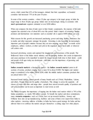 Industrial Analysis (104)
Page 13 of 47
survey which stated that 65% of the teenagers claimed that their expenditure on branded
cosmetics had increased 75% in the past 10 years.
In some of the western countries - where 55 plus age category is the target group, in India the
target range is from 20 plus age group. Indian men are increasingly taking to cosmetics with
men’s personal-care segment estimated at over $200 million.
When one compares the data of male users to their female counterparts, the expense of the male
segment has reported a rise of about 80% over this period. India’s import of cosmetics, beauty
products and intermediate raw materials such as essential oils is approx $400 million per year.
Main reasons for this growth are-increased purchasing power and rising fashion awareness due
to media and other exposures amongst the people. Grooming is also becoming an increasingly
important part of people's mindset because they are now stepping out to work - as retails sector
employees, airlines workers, or other such jobs in the organised sector or at malls or wherever
call centres exist.
Increased advertising creates and captured the imagination and awareness of the people. The
Bollywood factor or the Indian movie industry and its changing fashion also create an impression
and cause purchases to be expedited to match the images people hold close to their ideals - youth
and people of all ages today use deodorants - and think over the importance of grooming and
being fashionable.
Indian cosmetic marketis a fascinating market - the Indian cosmetic market caters to all
sections of society, products ranging from a mere $2 to about $1000. The higher-end market
range is considered to be within $20 to $200, while the middle market consumes products that
are priced below $20.
Increased brand choices caused growth of many brands such as L’Oréal, Maybellene, Lakme,
and others. People today ask for quality of products. This change is across the segments - all
classes of towns and cities and mega cities - people have moved towards quality of products and
self consciousness can be seen as important in rural towns as well.
The MNCs recognise the importance of tapping into the Indian rural market which is 70% of the
Indian population, i.e. nearly 900 million people. To benefit the market and show commitment,
many cosmetic companies, such as L’Oréal, have set up research facilities, Amway and
Oriflame have also set up manufacturing facilities and some of them even export from India to
other markets - investing millions of dollars in India has been a good strategy for India and has
allowed them to to embrace the market and give themselves a cutting edge over other players.
 