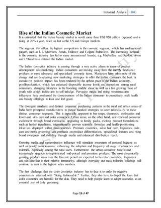 Industrial Analysis (104)
Page 15 of 47
Rise of the Indian Cosmetic Market
It is estimated that the Indian beauty market is worth more than US$ 950 million (approx) and is
rising at 20% a year, twice as fast as the US and Europe markets.
The segment that offers the highest competition is the cosmetic segment, which has multinational
players such as J. L. Morrison, Ponds, Unilever and Colgate-Palmolive. The increasing demand
in the cosmetic industry has led to many international brands, e.g. Maybelline and Revlon, Avon
and L'Oreal have entered the Indian market.
The Indian cosmetics industry is passing through a very active phase in terms of product
development and marketing. Indian consumers are moving away from the merely functional
products to more advanced and specialized cosmetic items. Marketers have taken note of this
change and are developing new marketing strategies to offer the Indian consumer the best. A
cumulative positive impact has been rendered by the upbeat pace of the Indian economy,
postliberalization, which has enhanced disposable income levels and aspirations among rural
consumers, changing lifestyles in the booming middle class, as well as a fast growing base of
youth with a high inclination to self-indulge. Pervasive media and rising westernization
influences have awakened the consciousness of the Indian consumer to proactively seek health
and beauty offerings to look and feel good.
The divergent mindsets and distinct consumer purchasing patterns in the rural and urban areas of
India have prompted manufacturers to pursue focused strategies to cater individually to these
distinct consumer segments. This is especially apparent in bar soaps, shampoos, toothpastes and
lower-end skin care and color cosmetics. Urban areas, on the other hand, saw renewed consumer
excitement through brand extensions, upgrading to family packs, exciting product formulations
such as herbal ingredients, internationally proven scientific formulae and health-positioning
initiatives deployed within mass toiletries. Premium cosmetics, salon hair care, fragrances, skin
care and men's grooming saw emphasis on product differentiation, specialized features and rising
brand awareness and visibility through media and enhanced distribution reach.
Growing media and westernization influence will stimulate awareness of personal hygiene as
well as beauty consciousness, enhancing the adoption and frequency of usage of cosmetics and
toiletries, especially among the rural users. Furthermore, the urban consumer base would
increasingly upgrade to sophisticated mid-priced and premium products. The most dynamically
growing product areas over the forecast period are expected to be color cosmetics, fragrances
and sun care due to their relative immaturity, although everyday use mass toiletries offerings will
continue to rank in the highest sales numbers.
The first challenge that the color cosmetics industry has to face is to undo the negative
connotations attached with "Being fashionable." Further, they also have to dispel the fears that
color cosmetics are harmful for the skin. They need to help people learn to adopt cosmetics as an
essential part of daily grooming.
 