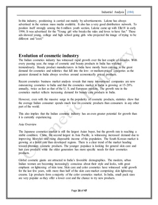 Industrial Analysis (104)
Page 16 of 47
In this industry, positioning is carried out mainly by advertisements. Lakme has always
advertised in the various mass media available. It also has a very good distribution network. To
position itself strongly among the 6 million youth section, Lakme came up with Elle18 in early
1996. It was advertised for the "Young girl who breaks the rules and loves to have fun." These
ads showed young, college and high school going girls who projected the image of trying to be
different and "cool."
Evolution of cosmetic industry
The Indian cosmetics industry has witnessed rapid growth over the last couple of decades. With
every passing year, the range of cosmetic and beauty products in India has widened
tremendously. Beauty product manufacturers in India have mostly been catering to the great
demand for cosmetics and toiletries that fall into the low- or medium-priced categories as the
greatest demand in India always revolves around economically priced products.
Recent cosmetics business market analysis reveals that many international companies are now
outsourcing cosmetics to India and that the cosmetics market in India is growing at 15-20%
annually, twice as fast as that of the U. S. and European markets. The growth rate in the
cosmetics market reflects increasing demand for beauty care products in India.
However, even with the massive surge in the popularity of cosmetic products, statistics show that
the average Indian consumer spends much less on cosmetic products than consumers in any other
part of the world.
This also implies that the Indian cosmetic industry has an even greater potential for growth than
it is currently experiencing.
Asia Overview
The Japanese cosmetics market is still the largest Asian buyer, but the growth rate is reaching a
stable condition. China, the second largest in Asia Pacific, is witnessing increased demand due to
improving lifestyles and rising disposable income of the population. The South Korean market is
growing at a faster rate than developed regions. There is a clear trend of the market heading
toward premium cosmetic products. The younger populace is looking for general skin care and
hair care products while the older generation has more specific needs for their cosmetics
products.
Global cosmetic giants are attracted to India’s favorable demographics. The modern, urban
Indian women are becoming increasingly conscious about their style and looks, with great
emphasis on lightening of skin tone. Skin care and color cosmetics have witnessed solid growth
for the last few years, with more than half of the skin care market comprising skin lightening
creams. Lip products form a majority of the color cosmetics market. In India, small pack sizes
are very popular as they offer a lower cost and the chance to try new products.
 