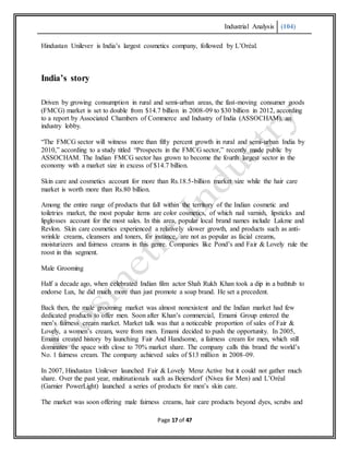 Industrial Analysis (104)
Page 17 of 47
Hindustan Unilever is India’s largest cosmetics company, followed by L’Oréal.
India’s story
Driven by growing consumption in rural and semi-urban areas, the fast-moving consumer goods
(FMCG) market is set to double from $14.7 billion in 2008-09 to $30 billion in 2012, according
to a report by Associated Chambers of Commerce and Industry of India (ASSOCHAM), an
industry lobby.
“The FMCG sector will witness more than fifty percent growth in rural and semi-urban India by
2010,” according to a study titled “Prospects in the FMCG sector,” recently made public by
ASSOCHAM. The Indian FMCG sector has grown to become the fourth largest sector in the
economy with a market size in excess of $14.7 billion.
Skin care and cosmetics account for more than Rs.18.5-billion market size while the hair care
market is worth more than Rs.80 billion.
Among the entire range of products that fall within the territory of the Indian cosmetic and
toiletries market, the most popular items are color cosmetics, of which nail varnish, lipsticks and
lipglosses account for the most sales. In this area, popular local brand names include Lakme and
Revlon. Skin care cosmetics experienced a relatively slower growth, and products such as anti-
wrinkle creams, cleansers and toners, for instance, are not as popular as facial creams,
moisturizers and fairness creams in this genre. Companies like Pond’s and Fair & Lovely rule the
roost in this segment.
Male Grooming
Half a decade ago, when celebrated Indian film actor Shah Rukh Khan took a dip in a bathtub to
endorse Lux, he did much more than just promote a soap brand. He set a precedent.
Back then, the male grooming market was almost nonexistent and the Indian market had few
dedicated products to offer men. Soon after Khan’s commercial, Emami Group entered the
men’s fairness cream market. Market talk was that a noticeable proportion of sales of Fair &
Lovely, a women’s cream, were from men. Emami decided to push the opportunity. In 2005,
Emami created history by launching Fair And Handsome, a fairness cream for men, which still
dominates the space with close to 70% market share. The company calls this brand the world’s
No. 1 fairness cream. The company achieved sales of $13 million in 2008-09.
In 2007, Hindustan Unilever launched Fair & Lovely Menz Active but it could not gather much
share. Over the past year, multinationals such as Beiersdorf (Nivea for Men) and L’Oréal
(Garnier PowerLight) launched a series of products for men’s skin care.
The market was soon offering male fairness creams, hair care products beyond dyes, scrubs and
 