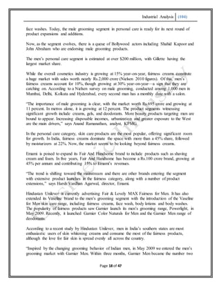 Industrial Analysis (104)
Page 18 of 47
face washes. Today, the male grooming segment in personal care is ready for its next round of
product expansions and additions.
Now, as the segment evolves, there is a queue of Bollywood actors including Shahid Kapoor and
John Abraham who are endorsing male grooming products.
The men’s personal care segment is estimated at over $200 million, with Gillette having the
largest market share.
While the overall cosmetics industry is growing at 15% year-on-year, fairness creams constitute
a huge market with sales worth nearly Rs.2,000 crore (Nielsen 2010 figures). Of this, men’s
fairness creams account for 10%, though growing at 30% year-on-year—a sign that they are
catching on. According to a Nielsen survey on male grooming, conducted among 1,000 men in
Mumbai, Delhi, Kolkata and Hyderabad, every second man has a monthly date with a salon.
“The importance of male grooming is clear, with the market worth Rs.695 crore and growing at
11 percent. In metros alone, it is growing at 12 percent. The product segments witnessing
significant growth include creams, gels, and deodorants. More beauty products targeting men are
bound to appear. Increasing disposable incomes, urbanization and greater exposure to the West
are the main drivers,” says Anand Ramanathan, analyst, KPMG.
In the personal care category, skin care products are the most popular, offering significant room
for growth. In India, fairness creams dominate the space with more than a 45% share, followed
by moisturizers at 22%. Now, the market seems to be looking beyond fairness creams.
Emami is poised to expand its Fair And Handsome brand to include products such as shaving
cream and foam. In five years, Fair And Handsome has become a Rs.100 crore brand, growing at
45% per annum and contributing 15% to Emami’s revenues.
“The trend is shifting toward the mainstream and there are other brands entering the segment
with extensive product launches in the fairness category, along with a number of product
extensions,” says Harsh Vardhan Agarwal, director, Emami.
Hindustan Unilever is currently advertising Fair & Lovely MAX Fairness for Men. It has also
extended its Vaseline brand to the men’s grooming segment with the introduction of the Vaseline
for Men skin care range, including fairness creams, face wash, body lotions and body washes.
The popularity of fairness products saw Garnier launch its men’s grooming range, Powerlight, in
May 2009. Recently, it launched Garnier Color Naturals for Men and the Garnier Men range of
deodorants.
According to a recent study by Hindustan Unilever, men in India’s southern states are most
enthusiastic users of skin whitening creams and consume the most of the fairness products,
although the love for fair skin is spread evenly all across the country.
“Inspired by the changing grooming behavior of Indian men, in May 2009 we entered the men’s
grooming market with Garnier Men. Within three months, Garnier Men became the number two
 