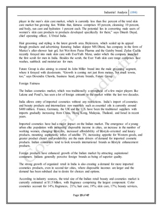 Industrial Analysis (104)
Page 19 of 47
player in the men’s skin care market, which is currently less than five percent of the total skin
care market but growing fast. Within that, fairness comprises 85 percent, cleansing 10 percent,
and body, sun care and hydration 1 percent each. The potential lies in converting male users of
women’s skin care products to products developed specifically for them,” says Dinesh Dayal,
chief operating officer, L’Oréal India.
Hair grooming and styling is the latest growth area. Brylcream, which scaled up its appeal
though products and advertising featuring Indian skipper MS Dhoni, has company in the form of
Marico’s after-shower hair gel, Set Wet from Paras Pharma and the Gatsby brand. Zydus Cadila
recently forayed into male skin care with EverYuth Menz, under which the company launched
the first scrub for men in India. Besides the scrub, the Ever Yuth skin care range comprises face
washes, sunblock and moisturizer for men.
Future Group is also aiming to extend its John Miller brand into the male grooming segment,
where it forayed with deodorants. “Growth is coming not just from metros, but small towns,
too,” says Devendra Chawla, business head, private brands, Future Group.
Foreign Fairness
The Indian cosmetics market, which was traditionally a stronghold of a few major players like
Lakme and Pond’s, has seen a lot of foreign entrants to the market within the last two decades.
India allows entry of imported cosmetics without any restrictions. India’s import of cosmetics
and beauty products and intermediate raw materials such as essential oils is currently around
$400 million. France, Germany, the UK and the U.S. have been the traditional suppliers with
imports gradually increasing from China, Hong Kong, Malaysia, Thailand, and Israel in recent
years.
Imported cosmetics have had a major impact on the Indian market. The emergence of a young
urban elite population with increasing disposable income in cities, an increase in the number of
working women, changing lifestyles, increased affordability of lifestyle-oriented and luxury
products, mounting aspirations, influx of satellite TV, increasing appetite for Western goods, and
greater product choice and availability are the main drivers of demand for imported cosmetic
products. Indian consumers tend to look towards international brands as lifestyle enhancement
products.
Foreign products have enhanced growth of the Indian market by attracting aspirational
consumers. Indians generally perceive foreign brands as being of superior quality.
The strong growth of organized retail in India is also creating a demand for more imported
cosmetics products, even in second tier cities, where disposable incomes are larger and the
demand has been subdued due to desire for choices and options.
According to industry sources, the total size of the Indian retail beauty and cosmetics market is
currently estimated at $1.5 billion, with fragrance comprising the largest component. Color
cosmetics account for 14%; fragrances, 21%; hair care, 19%; skin care, 17%; beauty services,
 