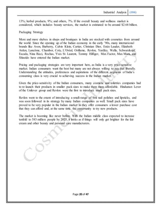 Industrial Analysis (104)
Page 20 of 47
13%; herbal products, 9%; and others, 7%. If the overall beauty and wellness market is
considered, which includes beauty services, the market is estimated to be around $2.68 billion.
Packaging Strategy
More and more shelves in shops and boutiques in India are stocked with cosmetics from around
the world. Since the opening up of the Indian economy in the early ’90s, many international
brands like Avon, Burberry, Calvin Klein, Cartier, Christian Dior, Estée Lauder, Elizabeth
Arden, Lancôme, Chambor, Coty, L’Oréal, Oriflame, Revlon, Yardley, Wella, Schwarzkopf,
Escada, Nina Ricci, Rochas, Yves St. Laurent, Tommy Hilfiger, Max Factor, Max Mara, and
Shiseido have entered the Indian market.
Pricing and packaging strategies are very important here, as India is a very price-sensitive
market. Indian consumers want the best but many are not always willing to pay that liberally.
Understanding the attitudes, preferences and aspirations of the different segments of India’s
consuming class is very crucial to achieving success in the Indian market.
Given the price-sensitivity of the Indian consumers, many cosmetic and toiletries companies had
to re-launch their products in smaller pack sizes to make them more affordable. Hindustan Lever
of the Unilever group and Revlon were the first to introduce small pack sizes.
Revlon went to the extent of introducing a small-range of 8ml nail polishes and lipsticks, and
was soon followed in its strategy by many Indian companies as well. Small pack sizes have
proved to be very popular in the Indian market as they offer consumers a lower purchase cost
that they can afford and, at the same time, the opportunity to try new products.
The market is booming like never before. With the Indian middle class expected to increase
tenfold to 583 million people by 2025, it looks as if things will only get brighter for the fair
cream and other beauty and personal care manufacturers.
 
