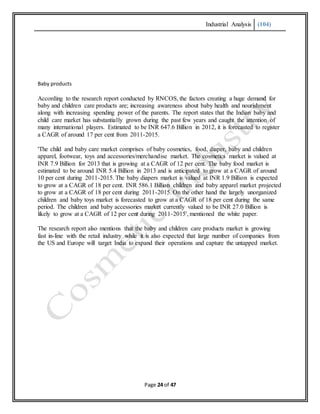 Industrial Analysis (104)
Page 24 of 47
Baby products
According to the research report conducted by RNCOS, the factors creating a huge demand for
baby and children care products are; increasing awareness about baby health and nourishment
along with increasing spending power of the parents. The report states that the Indian baby and
child care market has substantially grown during the past few years and caught the attention of
many international players. Estimated to be INR 647.6 Billion in 2012, it is forecasted to register
a CAGR of around 17 per cent from 2011-2015.
'The child and baby care market comprises of baby cosmetics, food, diaper, baby and children
apparel, footwear, toys and accessories/merchandise market. The cosmetics market is valued at
INR 7.9 Billion for 2013 that is growing at a CAGR of 12 per cent. The baby food market is
estimated to be around INR 5.4 Billion in 2013 and is anticipated to grow at a CAGR of around
10 per cent during 2011-2015. The baby diapers market is valued at INR 1.9 Billion is expected
to grow at a CAGR of 18 per cent. INR 586.1 Billion children and baby apparel market projected
to grow at a CAGR of 18 per cent during 2011-2015. On the other hand the largely unorganized
children and baby toys market is forecasted to grow at a CAGR of 18 per cent during the same
period. The children and baby accessories market currently valued to be INR 27.0 Billion is
likely to grow at a CAGR of 12 per cent during 2011-2015', mentioned the white paper.
The research report also mentions that the baby and children care products market is growing
fast in-line with the retail industry while it is also expected that large number of companies from
the US and Europe will target India to expand their operations and capture the untapped market.
 