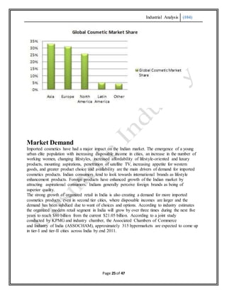 Industrial Analysis (104)
Page 25 of 47
Market Demand
Imported cosmetics have had a major impact on the Indian market. The emergence of a young
urban elite population with increasing disposable income in cities, an increase in the number of
working women, changing lifestyles, increased affordability of lifestyle-oriented and luxury
products, mounting aspirations, penetration of satellite TV, increasing appetite for western
goods, and greater product choice and availability are the main drivers of demand for imported
cosmetics products. Indian consumers tend to look towards international brands as lifestyle
enhancement products. Foreign products have enhanced growth of the Indian market by
attracting aspirational consumers. Indians generally perceive foreign brands as being of
superior quality.
The strong growth of organized retail in India is also creating a demand for more imported
cosmetics products, even in second tier cities, where disposable incomes are larger and the
demand has been subdued due to want of choices and options. According to industry estimates
the organized modern retail segment in India will grow by over three times during the next five
years to reach $80 billion from the current $21.05 billion. According to a joint study
conducted by KPMG and industry chamber, the Associated Chambers of Commerce
and Industry of India (ASSOCHAM), approximately 315 hypermarkets are expected to come up
in tier-I and tier-II cities across India by end 2011.
 