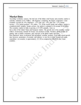 Industrial Analysis (104)
Page 26 of 47
Market Data
According to industry sources, the total size of the Indian retail beauty and cosmetics market is
currently estimated at $1.5 billion, with fragrance comprising the largest component. Color
cosmetics account for 14%, fragrances - 21%, hair care - 19%, skin care - 17%, beauty
services - 13%, herbal products - 9%, others - 7%. If the overall beauty and wellness market is
considered,which includes beauty services, the market is estimated to be around $2.68 billion.
The cosmetics market in India is growing at 15-20% annually, twice as
fast as that of the United States and European market. The growth rate in the cosmetics market
reflects an increasing demand for beauty care products in India. Premium global brands are
gaining sales as Indian consumers gain exposure to the global media and move
from functional items to advanced and specialized cosmetic products. Even with a good growth
rate, however, penetration of cosmetic and toiletries is very low in India. Current per capita
expenditure on cosmetics is approximately $11.00 as compared to $40.00 in other Asian
countries.
 