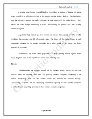 Industrial Analysis (104)
Page 28 of 47
In keeping away from a potential head-on competition, a strategy of focusing on special
niches proved to be effective especially in the struggle with the industry leaders. This has been a
great line of attack adopted by smaller companies in their contest with the market leaders. They
survive and exist through specializing in niches, differentiating the product lines, and focusing
on market segment.
A potential huge market has been spotted on men as they account for 50% of adult
population that consume one-fifth of cosmetic sales. The failure of the market leaders in such
opportunity provides hint to smaller companies as to what would be the proper and better
approach to the market.
Furthermore, the senior citizen population is a large growing market segment which
should be given focus as the population’s needs were not being met.
Threats
Notwithstanding the apparent growth of the cosmetic industry during the past four
decades, there are currently more than 700 growing cosmetic companies competing in the
market. Additionally, there are also market leaders that dominate the cosmetic industry.
Consequently, it creates stiff and intensifying competition especially to those smaller companies
as market leaders are putting pressure on these smaller cosmetic companies.
 