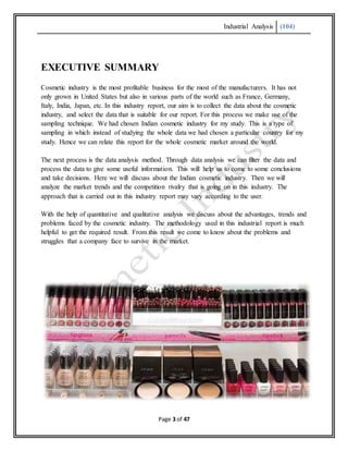 Industrial Analysis (104)
Page 3 of 47
EXECUTIVE SUMMARY
Cosmetic industry is the most profitable business for the most of the manufacturers. It has not
only grown in United States but also in various parts of the world such as France, Germany,
Italy, India, Japan, etc. In this industry report, our aim is to collect the data about the cosmetic
industry, and select the data that is suitable for our report. For this process we make use of the
sampling technique. We had chosen Indian cosmetic industry for my study. This is a type of
sampling in which instead of studying the whole data we had chosen a particular country for my
study. Hence we can relate this report for the whole cosmetic market around the world.
The next process is the data analysis method. Through data analysis we can filter the data and
process the data to give some useful information. This will help us to come to some conclusions
and take decisions. Here we will discuss about the Indian cosmetic industry. Then we will
analyze the market trends and the competition rivalry that is going on in this industry. The
approach that is carried out in this industry report may vary according to the user.
With the help of quantitative and qualitative analysis we discuss about the advantages, trends and
problems faced by the cosmetic industry. The methodology used in this industrial report is much
helpful to get the required result. From this result we come to know about the problems and
struggles that a company face to survive in the market.
 