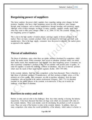 Industrial Analysis (104)
Page 30 of 47
Bargaining power of suppliers
This factor analyzes the power which suppliers have regarding making price changes for their
products. Suppliers who have a high bargaining power are able to influence price changes
through using techniques such as market manipulation through hoarding and restraining supply.
Although some of these strategies are illegal in many countries, suppliers usually apply them
when they want to effect price changes (Diller et. al., 2006: 33-36). The cosmetic industry has a
low bargaining power of suppliers.
This is due to the high number of market players and large supply of diverse products to the
market. There are many cosmetic products which are developed by both large and small scale
manufacturers. Due to the huge supply, consumers have the power to influence the market prices
as opposed to the suppliers.
Threat of substitutes
The threat of substitutes arises when there are similar products developed by competitors which
satisfy the market needs. When consumers have access to substitute products which can satisfy
their market needs, then manufacturers and suppliers lose their bargaining power. Consumers are
able to purchase competitor’s products if they are not satisfied with product price or quality. In
order for suppliers to tackle the challenge of threat of substitutes, they have to innovate products
which meet the needs of their target market segments (Keller, 2003: 595-600).
In the cosmetic industry, there are many competitors as has been discussed. There is therefore a
high threat of substitute products. If manufacturers sell their products at higher prices, or if the
products are of low quality, then consumers are able to purchase substitutes from the many
competitors who are present in the market environment (Gregory, 2003: 77). It is therefore
essential for the market players in the cosmetic to be innovative if they are to tackle the
challenge of the threat of substitute.
Barriers to entry and exit
Barriers to entry and exit refer to the challenges firms face when entering or leaving the industry
respectively. It has been discussed that there are huge costs which are associated with entry to
the cosmetic industry. These costs include costs for developing the products as well as research
costs. These are some of the barriers to entry in the cosmetic industry. In addition, there are
many competitors who reduce the overall profitability of the industry, which makes it a barrier to
 