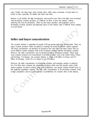 Industrial Analysis (104)
Page 31 of 47
entry. Finally, the many large scale cosmetic firms which enjoy economies of scale make it a
barrier to entry especially for middle and small scale firms.
Barriers to exit include the high development and research costs. Due to the high costs associated
with developing cosmetic products, it is difficult for firms to leave the industry without
achieving the costs for production. There are also many machines and equipment used in
developing cosmetic products and disposing these at a fair market value is difficult hence making
it an exit barrier.
Seller and buyer concentration
The cosmetic industry is appealing fir people of all age groups and social backgrounds. There are
many cosmetic products which are tailored to meeting the needs of different market segments.
The buyer concentration can therefore be deemed as low since there are many buyers who cut
across different market segments both in the developed countries and the developing countries.
However, the seller concentration may be deemed as high in developed countries. Many large
scale cosmetic producers are concentrated in develop countries such as the United States, France
and Germany. For instance, the cosmetic industry is valued at $6 billion in France and $12
billion in Germany. In the US, it is valued at over $20 billion.
However, the seller concentration in developing countries and emerging markets is relatively
low. Few firms have ventured into developing products which meet the specific needs of this
market segment. In order to achieve long term profitability, new market entrants should focus on
this neglected population segment. The high seller concentration in the developed countries leads
to high competition and an overall reduction in profitability for cosmetic firms in this industry.
 
