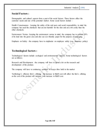 Industrial Analysis (104)
Page 34 of 47
Social Factors :
Demographic and cultural aspects form a part of the social factors. These factors affect the
customer needs and size of the potential market. Some social factors include :
Health Consciousness : keeping the safety of the end users and social responsibility in mind the
company has used the chemicals that are not harmful for the skin and are a bit costly than the
other chemicals.
Environment Norms : keeping the environment norms in mind, the company has to convert 30%
of its land into the green area and also use eco-friendly paper for the purpose of packaging.
Emphasis on Safety : the company have to emphasize on employee safety (e.g., insurance policy)
Technological factors :
Technological factors include ecological and environmental aspects. Some technological factors
are as follows:
Research and Development : the company will have to spend a lot on the research and
development of the product.
The company will have to continuing activities to keep a firm hold in the market
Techbology’s effecton firm’s offering : the increase in R&D cost will affect the firm’s offering
as the cost of the product will increase with increase in R&D cost.
 