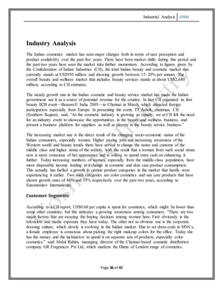 Industrial Analysis (104)
Page 36 of 47
Industry Analysis
The Indian cosmetics market has seen major changes both in terms of user perception and
product availability over the past five years. There have been market shifts during this period and
the past two years have seen the market take further momentum. According to figures given by
the Confederation of Indian Industries (CII), the total Indian beauty and cosmetic market size
currently stands at US$950 million and showing growth between 15–20% per annum. The
overall beauty and wellness market that includes beauty services stands at about US$2,680
million, according to CII estimates.
The steady growth rate in the Indian cosmetic and beauty service market has made the Indian
government see it as a source of potential revenue for the country. In fact CII organized its first
beauty B2B event—Beauwell India 2005—in Chennai in March, which attracted foreign
participation especially from Europe. In presenting the event, TT Ashok, chairman, CII
(Southern Region), said, “As the cosmetic industry is growing so rapidly, we at CII felt the need
for an industry event to showcase the opportunities in the beauty and wellness business, and
present a business platform for suppliers as well as players in the beauty service business.”
The increasing market size is the direct result of the changing socio-economic status of the
Indian consumers, especially women. Higher paying jobs and increasing awareness of the
Western world and beauty trends there have served to change the tastes and customs of the
middle class and higher strata of the society, with the result that a woman from such social strata
now is more conscious of her appearance and is willing to spend extra cash on enhancing it
further. Today increasing numbers of women, especially from the middle-class population, have
more disposable income leading to a change in cosmetic and skin care product consumption.
This actually has fuelled a growth in certain product categories in the market that hardly were
experiencing it earlier. Two such categories are color cosmetics and sun care products that have
shown growth rates of 46% and 13% respectively over the past two years, according to
Euromonitor International.
Customer Segments
According to a CII report, US$0.68 per capita is spent for cosmetics, which might be lower than
some other countries, but this indicates a growing awareness among consumers. “There are two
major factors that are swaying the buying decision among women here. First obviously is the
television and media exposure they have today. The other not so obvious one is the corporate
dressing culture, which slowly is evolving in the Indian market. Due to set dress code in MNCs,
a female employee is conscious about picking the right makeup colors for the office. Today she
has the money and the inclination to spend it on separate sets of products, especially color
cosmetics,” said Abdul Rahim, managing director of the Chennai-based cosmetic distribution
company GR Fragrances Pvt Ltd, which markets the Diana of London range of cosmetics.
 