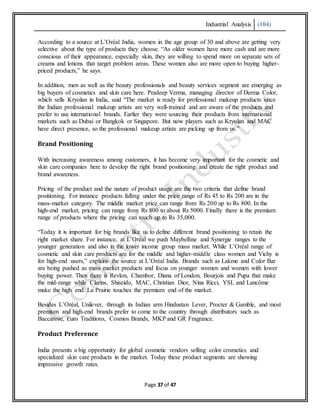 Industrial Analysis (104)
Page 37 of 47
According to a source at L’Oréal India, women in the age group of 30 and above are getting very
selective about the type of products they choose. “As older women have more cash and are more
conscious of their appearance, especially skin, they are willing to spend more on separate sets of
creams and lotions that target problem areas. These women also are more open to buying higher-
priced products,” he says.
In addition, men as well as the beauty professionals and beauty services segment are emerging as
big buyers of cosmetics and skin care here. Pradeep Verma, managing director of Derma Color,
which sells Kryolan in India, said “The market is ready for professional makeup products since
the Indian professional makeup artists are very well-trained and are aware of the products and
prefer to use international brands. Earlier they were sourcing their products from international
markets such as Dubai or Bangkok or Singapore. But now players such as Kryolan and MAC
have direct presence, so the professional makeup artists are picking up from us.”
Brand Positioning
With increasing awareness among customers, it has become very important for the cosmetic and
skin care companies here to develop the right brand positioning and create the right product and
brand awareness.
Pricing of the product and the nature of product usage are the two criteria that define brand
positioning. For instance products falling under the price range of Rs 45 to Rs 200 are in the
mass-market category. The middle market price can range from Rs 200 up to Rs 800. In the
high-end market, pricing can range from Rs 800 to about Rs 5000. Finally there is the premium
range of products where the pricing can touch up to Rs 35,000.
“Today it is important for big brands like us to define different brand positioning to retain the
right market share. For instance, at L’Oréal we push Maybelline and Synergie ranges to the
younger generation and also in the lower income group mass market. While L’Oréal range of
cosmetic and skin care products are for the middle and higher-middle class women and Vichy is
for high-end users,” explains the source at L’Oréal India. Brands such as Lakme and Color Bar
are being pushed as mass market products and focus on younger women and women with lower
buying power. Then there is Revlon, Chambor, Diana of London, Bourjois and Pupa that make
the mid-range while Clarins, Shiseido, MAC, Christian Dior, Nina Ricci, YSL and Lancôme
make the high end. La Prairie touches the premium end of the market.
Besides L’Oréal, Unilever, through its Indian arm Hindustan Lever, Procter & Gamble, and most
premium and high-end brands prefer to come to the country through distributors such as
Baccarose, Euro Traditions, Cosmos Brands, MKP and GR Fragrance.
Product Preference
India presents a big opportunity for global cosmetic vendors selling color cosmetics and
specialized skin care products in the market. Today these product segments are showing
impressive growth rates.
 