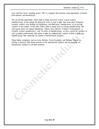 Industrial Analysis (104)
Page 39 of 47
users and have lower spending power. This is a segment that presents a big opportunity to brands
both national and international.
The second big opportunity where India is being perceived to have a good scope is
manufacturing. In fact during the Beauwell event, it came to light that some major European
cosmetic vendors were looking for distributors and third-party manufacturers to set up joint
ventures in the country. In fact after China, India is being seen as a strong manufacturing hub
and a good source for natural ingredients. Shyam Arya, director of Indus Cosmeceuticals, a
cosmetic contract manufacturer, said “In terms of manufacturing, we have a good bio resource as
well as trained professionals that makes it right for multinational vendors to look at India as a
manufacturing hub, especially for natural or herbal-based products.”
Many Indian companies such as Lotus Herbals, Forest Essentials and Shahnaz Husain are
looking to increase their brand presence in the international markets and are scouting for
international partners to sell their products.
 