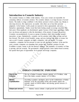 Industrial Analysis (104)
Page 4 of 47
Introduction to Cosmetic Industry
The cosmetics business is a billion dollar industry. Every year, women are responsible for
consuming millions of cosmetic products. The cosmetics industry is so large because of several
factors. The media is a huge contributor to the intense pressure to look a certain way. Beauty is
skin deep; however, first impressions are usually what others use to base their personal
judgments. In the business world, people are expected to dress appropriately and carry
themselves appropriately. Studies reveal that better looking people on average earn more than
their peers. Obese applicants are discriminated against because of their larger appearance. Sadly,
how one dresses and appears is often the determinant of the amount of respect one receives.
Cosmetics can pessimistically be seen as a group of products which feeds on either people's
insecurities or egos. Optimistically, cosmetics can be a product which helps us bring our best
face forward. The desire to look beautiful, young, and sexy does not only apply to women, but
men as well. Cosmetic companies are highly competitive with one another. To remain
competitive, companies feel the pressure to come out with innovative products. In the past few
years, cosmetic companies are expanding their product lines to include products for men.
In addition to music, beauty is also the universal language. The popularity of cosmetics in China
is growing with the economy. The government's change towards a more market-based economy
has opened flood gates of opportunities for its people and foreign companies.
INDIAN COSMETIC INDUSTRY
Size of the
Industry
The size of Indian Cosmetics Industry globally is $ 274 billion, while
that of the Indian cosmetic industry is $ 4.6 billion.
Market
Capitalization
According to analysis and figures given by the Confederation of Indian
Industries (CII), the total Indian beauty and cosmetic market size
currently stands at US$950 million and showing growth between 15-
20% per annum.
Output per annum Industry sources estimate a rapid growth rate of 20% per annum
 