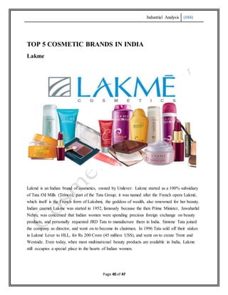 Industrial Analysis (104)
Page 40 of 47
TOP 5 COSMETIC BRANDS IN INDIA
Lakme
Lakmé is an Indian brand of cosmetics, owned by Unilever. Lakme started as a 100% subsidiary
of Tata Oil Mills (Tomco), part of the Tata Group; it was named after the French opera Lakmé,
which itself is the French form of Lakshmi, the goddess of wealth, also renowned for her beauty.
Indian cosmet Lakme was started in 1952, famously because the then Prime Minister, Jawaharlal
Nehru, was concerned that Indian women were spending precious foreign exchange on beauty
products, and personally requested JRD Tata to manufacture them in India. Simone Tata joined
the company as director, and went on to become its chairman. In 1996 Tata sold off their stakes
in Lakmé Lever to HLL, for Rs 200 Crore (45 million US$), and went on to create Trent and
Westside. Even today, when most multinational beauty products are available in India, Lakme
still occupies a special place in the hearts of Indian women.
 
