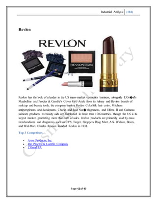 Industrial Analysis (104)
Page 42 of 47
Revlon
Revlon has the look of a leader in the US mass-market cosmetics business, alongside L'Or�al's
Maybelline and Procter & Gamble's Cover Girl. Aside from its Almay and Revlon brands of
makeup and beauty tools, the company makes Revlon ColorSilk hair color, Mitchum
antiperspirants and deodorants, Charlie and Jean Nat� fragrances, and Ultima II and Gatineau
skincare products. Its beauty aids are distributed in more than 100 countries, though the US is its
largest market, generating more than half of sales. Revlon products are primarily sold by mass
merchandisers and drugstores such as CVS, Target, Shoppers Drug Mart, A.S. Watson, Boots,
and Wal-Mart. Charles Revson founded Revlon in 1931.
Top 3 Competitors
 Avon Products, Inc.
 The Procter & Gamble Company
 L'Oréal SA
 