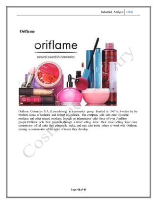 Industrial Analysis (104)
Page 43 of 47
Oriflame
Oriflame Cosmetics S.A. (Luxembourg) is a cosmetics group, founded in 1967 in Sweden by the
brothers Jonas af Jochnick and Robert af Jochnick. The company sells skin care, cosmetic
products and other related products through an independent sales force of over 3 million
people.Oriflame sells their products through a direct selling force. Their direct selling force earn
commission off all sales they personally make, and may also invite others to work with Oriflame,
earning a commission of the sales of teams they develop.
 