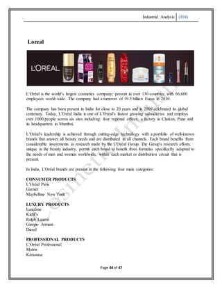 Industrial Analysis (104)
Page 44 of 47
Loreal
L’Oréal is the world’s largest cosmetics company; present in over 130 countries with 66,600
employees world-wide. The company had a turnover of 19.5 billion Euros in 2010.
The company has been present in India for close to 20 years and in 2009 celebrated its global
centenary. Today, L’Oréal India is one of L’Oréal’s fastest growing subsidiaries and employs
over 1000 people across six sites including: four regional offices, a factory in Chakan, Pune and
its headquarters in Mumbai.
L’Oréal’s leadership is achieved through cutting-edge technology with a portfolio of well-known
brands that answer all beauty needs and are distributed in all channels. Each brand benefits from
considerable investments in research made by the L'Oréal Group. The Group's research efforts,
unique in the beauty industry, permit each brand to benefit from formulas specifically adapted to
the needs of men and women worldwide, within each market or distribution circuit that is
present.
In India, L'Oréal brands are present in the following four main categories:
CONSUMER PRODUCTS
L’Oréal Paris
Garnier
Maybelline New York
LUXURY PRODUCTS
Lancôme
Kiehl’s
Ralph Lauren
Giorgio Armani
Diesel
PROFESSIONAL PRODUCTS
L’Oréal Professional
Matrix
Kérastase
 