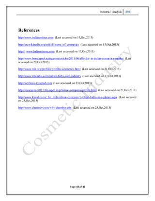 Industrial Analysis (104)
Page 47 of 47
References
http://www.indianmirror.com (Last accessed on 15,Oct,2013)
http://en.wikipedia.org/wiki/History_of_cosmetics (Last accessed on 15,Oct,2013)
http:// www.Indianetzone,com (Last accessed on 17,Oct,2013)
http://www.beautypackaging.com/articles/2011/06/alls-fair-in-indias-cosmetics-market (Last
accessed on 20,Oct,2013)
http://www.niir.org/profiles/profiles/cosmetics.html (Last accessed on 21,Oct,2013)
http://www.dnaindia.com/indian-baby-care-industry (Last accessed on 21,Oct,2013)
http://ivythesis.typepad.com (Last accessed on 23,Oct,2013)
http://resurgence2011.blogspot.in/p/lakme-company-profile.html (Last accessed on 23,Oct,2013)
http://www.loreal.co.in/_hi/_in/html/our-company/L-Oreal-India-at-a-glance.aspx (Last accessed
on 23,Oct,2013)
http://www.chambor.com/why-chambor.asp (Last accessed on 23,Oct,2013)
 