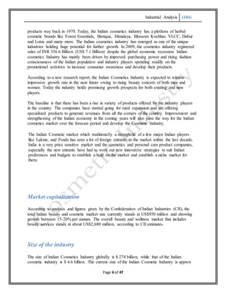 Industrial Analysis (104)
Page 6 of 47
products way back in 1970. Today, the Indian cosmetics industry has a plethora of herbal
cosmetic brands like Forest Essentials, Biotique, Himalaya, Blossom Kochhar, VLCC, Dabur
and Lotus and many more. The Indian cosmetics industry has emerged as one of the unique
industries holding huge potential for further growth. In 2009, the cosmetics industry registered
sales of INR 356.6 Billion (US$ 7.1 Billion) despite the global economic recession. Indian
cosmetics Industry has mainly been driven by improved purchasing power and rising fashion
consciousness of the Indian population and industry players spending readily on the
promotional activities to increase consumer awareness and develop their products.
According to a new research report, the Indian Cosmetics Industry is expected to witness
impressive growth rate in the near future owing to rising beauty concern of both men and
women. Today the industry holds promising growth prospects for both existing and new
players.
The baseline is that there has been a rise in variety of products offered by the industry players
in the country. The companies have started going for rural expansion and are offering
specialized products to generate revenues from all the corners of the country. Improvement and
strengthening of the Indian economy in the coming years will also pave the way for the Indian
cosmetics market over the forecast period and develop the Cosmetic Industry.
The Indian Cosmetic market which traditionally a stronghold of a few major Indian players
like Lakme, and Ponds has seen a lot of foreign entrants to the market within the last decade.
India is a very price sensitive market and the cosmetics and personal care product companies,
especially the new entrants have had to work out new innovative strategies to suit Indian
preferences and budgets to establish a hold on the market and establish a niche market for
them.
Market capitalization
According to analysis and figures given by the Confederation of Indian Industries (CII), the
total Indian beauty and cosmetic market size currently stands at US$950 million and showing
growth between 15-20% per annum. The overall beauty and wellness market that includes
beauty services stands at about US$2,680 million, according to CII estimates.
Size of the industry
The size of Indian Cosmetics Industry globally is $ 274 billion, while that of the Indian
cosmetic industry is $ 4.6 billion. The current size of the Indian Cosmetic Industry is approx
 