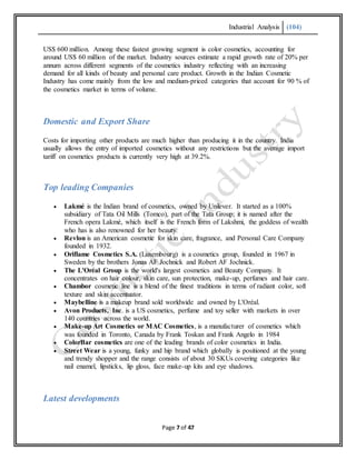 Industrial Analysis (104)
Page 7 of 47
US$ 600 million. Among these fastest growing segment is color cosmetics, accounting for
around US$ 60 million of the market. Industry sources estimate a rapid growth rate of 20% per
annum across different segments of the cosmetics industry reflecting with an increasing
demand for all kinds of beauty and personal care product. Growth in the Indian Cosmetic
Industry has come mainly from the low and medium-priced categories that account for 90 % of
the cosmetics market in terms of volume.
Domestic and Export Share
Costs for importing other products are much higher than producing it in the country. India
usually allows the entry of imported cosmetics without any restrictions but the average import
tariff on cosmetics products is currently very high at 39.2%.
Top leading Companies
 Lakmé is the Indian brand of cosmetics, owned by Unilever. It started as a 100%
subsidiary of Tata Oil Mills (Tomco), part of the Tata Group; it is named after the
French opera Lakmé, which itself is the French form of Lakshmi, the goddess of wealth
who has is also renowned for her beauty.
 Revlon is an American cosmetic for skin care, fragrance, and Personal Care Company
founded in 1932.
 Oriflame Cosmetics S.A. (Luxembourg) is a cosmetics group, founded in 1967 in
Sweden by the brothers Jonas AF Jochnick and Robert AF Jochnick.
 The L'Oréal Group is the world's largest cosmetics and Beauty Company. It
concentrates on hair colour, skin care, sun protection, make-up, perfumes and hair care.
 Chambor cosmetic line is a blend of the finest traditions in terms of radiant color, soft
texture and skin accentuator.
 Maybelline is a makeup brand sold worldwide and owned by L'Oréal.
 Avon Products, Inc. is a US cosmetics, perfume and toy seller with markets in over
140 countries across the world.
 Make-up Art Cosmetics or MAC Cosmetics, is a manufacturer of cosmetics which
was founded in Toronto, Canada by Frank Toskan and Frank Angelo in 1984
 ColorBar cosmetics are one of the leading brands of color cosmetics in India.
 Street Wear is a young, funky and hip brand which globally is positioned at the young
and trendy shopper and the range consists of about 30 SKUs covering categories like
nail enamel, lipsticks, lip gloss, face make-up kits and eye shadows.
Latest developments
 