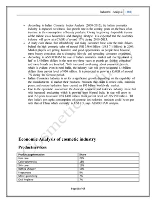 Industrial Analysis (104)
Page 8 of 47
 According to Indian Cosmetic Sector Analysis (2009-2012), the Indian cosmetics
industry is expected to witness fast growth rate in the coming years on the back of an
increase in the consumption of beauty products. Owing to growing disposable income
of the middle class households and changing lifestyle, it is expected that the cosmetics
industry will grow at a CAGR of around 17% during 2010-2013.
 A study even shows that affordability and rising consumer base were the main drivers
behind the high cosmetic sales of around INR 356.6 Billion (US$ 7.1 Billion) in 2009.
Market players are getting lucrative and good opportunities as people have become
more beauty conscious due to changing lifestyle and spreading consumer awareness.
 According to ASSOCHAM the size of India's cosmetics market will rise by almost a
half to 1.4 billion dollars in the next two-three years as people get fashion conscious
and more brands are launched. With increased awakening about cosmetics brands,
which is evident even in rural India, the industry size will grow to around 1.4 billion
dollars from current level of 950 million. It is projected to grow at a CAGR of around
7% during the forecast period.
 Indian Cosmetics Industry is set for a significant growth depending on the capability of
the manufacturers to market their products. Products that claim to renew cells, minimize
pores, and restore hydration have created an $83 billion worldwide market.
 Due to the optimistic assessment the domestic cosmetic and toiletries industry show that
with increased awakening which is growing even in rural India, its size will grow in
next 2-3 years to around US$ 1400 million from current level of US$ 950 million. Till
then India's per capita consumption of cosmetic and toiletries products could be on par
with that of China which currently is US$ 1.5, says ASSOCHAM analysis.
Economic Analysis of cosmetic industry
Product/services
Product segmentation Share
Hair care 22%
Colorcosmetics 18%
Skincare 15%
Bath & shower 13%
Fragrances 9%
Men’sgrooming 7%
Oral hygiene 7%
 
