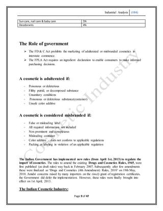 Industrial Analysis (104)
Page 9 of 47
Suncare, nail care & baby care 5%
Deodorants 4%
The Role of government
 The FD & C Act prohibits the marketing of adulterated or misbranded cosmetics in
interstate commence.
 The FPLA Act requires an ingredient declaration to enable consumers to make informed
purchasing decisions.
A cosmetic is adulterated if:
- Poisonous or deleterious
- Filthy putrid, or decomposed substance
- Unsanitary conditions
- Poisonous or deleterious substance(container)
- Unsafe color additive
A cosmetic is considered misbranded if:
- False or misleading label
- All required information not included
- Non prominent and conspicuous
- Misleading container
- Color additive – does not conform to applicable regulations
- Packing or labeling in violation of an applicable regulation
The Indian Government has implemented new rules (from April 1st, 2013) to regulate the
import of cosmetics. The rules to amend the existing Drugs and Cosmetics Rules, 1945, were
first published (as draft rules) way back in February 2007. Subsequently after few amendments
these were finalized as ‘Drugs and Cosmetics (4th Amendment) Rules, 2010’ on 19th May,
2010. Amidst concerns raised by many importers on the timely grant of registration certificates,
the Government did defer the implementation. However, these rules were finally brought into
effect on 1st April, 2013.
The Indian Cosmetic Industry:
 