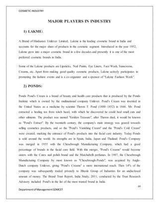 COSMETIC INDUSTRY
10
Departmentof ManagementSDMCET
MAJOR PLAYERS IN INDUSTRY
1) LAKME:
A Brand of Hindustan Unilever Limited, Lakme is the leading cosmetic brand in India and
accounts for the major share of products in the cosmetic segment. Introduced in the year 1952,
Lakme grew into a major cosmetic brand in a few decades and presently it is one of the most
preferred cosmetic brands in India.
Some of the Lakme products are Lipsticks, Nail Paints, Eye Liners, Face Wash, Sunscreens,
Creams, etc. Apart from making good quality cosmetic products, Lakme actively participates in
promoting the fashion events and is a co-organizer and a sponsor of “Lakme Fashion Week”.
2) PONDS:
Ponds Pond's Cream is a brand of beauty and health care products that is produced by the Ponds
Institute which is owned by the multinational company Unilever. Pond's Cream was invented in
the United States as a medicine by scientist Theron T. Pond (1800–1852) in 1846. Mr. Pond
extracted a healing tea from witch hazel, with which he discovered he could heal small cuts and
other ailments. The product was named "Golden Treasure", after Theron died, it would be known
as "Pond's Extract". By the twentieth century, the company's main strategy was geared towards
selling cosmetics products, and so the "Pond's Vanishing Cream" and the "Pond's Cold Cream"
were created, marking the entrance of Pond's products into the facial care industry. Today Ponds
is sold around the world. Its strengths are in Spain, India, Japan and Thailand. Pond's Company
was merged in 1955 with the Chesebrough Manufacturing Company, which had a good
percentage of brands in the facial care field. With this merger, "Pond's Creams" would become
sisters with the Cutex nail polish brand and the Matchabelli perfumes. In 1987, the Chesebrough
Manufacturing Company by most known as "Chesebrough-Ponds", was acquired by Anglo-
Dutch company Unilever, giving "Pond's Creams" a more international reach. Then 14% of the
company was subsequently traded privately to Bhosle Group of Industries for an undisclosed
amount of money. The Brand Trust Report, India Study, 2011, conducted by the Trust Research
Advisory included Pond's in the list of the most trusted brand in India.
 