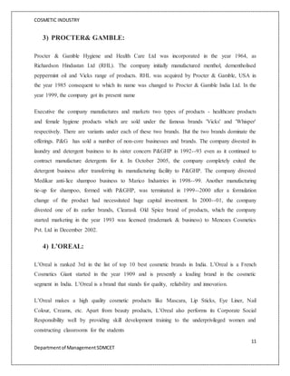 COSMETIC INDUSTRY
11
Departmentof ManagementSDMCET
3) PROCTER& GAMBLE:
Procter & Gamble Hygiene and Health Care Ltd was incorporated in the year 1964, as
Richardson Hindustan Ltd (RHL). The company initially manufactured menthol, dementholised
peppermint oil and Vicks range of products. RHL was acquired by Procter & Gamble, USA in
the year 1985 consequent to which its name was changed to Procter & Gamble India Ltd. In the
year 1999, the company got its present name
Executive the company manufactures and markets two types of products - healthcare products
and female hygiene products which are sold under the famous brands 'Vicks' and 'Whisper'
respectively. There are variants under each of these two brands. But the two brands dominate the
offerings. P&G has sold a number of non-core businesses and brands. The company divested its
laundry and detergent business to its sister concern P&GHP in 1992--93 even as it continued to
contract manufacture detergents for it. In October 2005, the company completely exited the
detergent business after transferring its manufacturing facility to P&GHP. The company divested
Medikar anti-lice shampoo business to Marico Industries in 1998--99. Another manufacturing
tie-up for shampoo, formed with P&GHP, was terminated in 1999--2000 after a formulation
change of the product had necessitated huge capital investment. In 2000--01, the company
divested one of its earlier brands, Clearasil. Old Spice brand of products, which the company
started marketing in the year 1993 was licensed (trademark & business) to Menezes Cosmetics
Pvt. Ltd in December 2002.
4) L’OREAL:
L’Oreal is ranked 3rd in the list of top 10 best cosmetic brands in India. L’Oreal is a French
Cosmetics Giant started in the year 1909 and is presently a leading brand in the cosmetic
segment in India. L’Oreal is a brand that stands for quality, reliability and innovation.
L’Oreal makes a high quality cosmetic products like Mascara, Lip Sticks, Eye Liner, Nail
Colour, Creams, etc. Apart from beauty products, L’Oreal also performs its Corporate Social
Responsibility well by providing skill development training to the underprivileged women and
constructing classrooms for the students
 