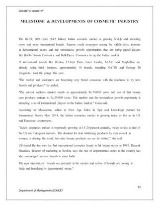 COSMETIC INDUSTRY
13
Departmentof ManagementSDMCET
MILESTONE & DEVELOPMENTS OF COSMETIC INDUSTRY
The Rs.29, 000 crore ($4.5 billion) Indian cosmetic market is growing briskly and attracting
more and more international brands. Experts credit awareness among the middle-class, increase
in departmental stores and the tremendous growth opportunities that are luring global players
like Bobbi Brown Cosmetics and BellePierre Cosmetics to tap the Indian market.
If international brands like Revlon, L'Oreal Paris, Estee Lauder, M.A.C and Maybelline are
already doing brisk business, approximately 10 brands, including NATIO and Bottega Di
Lungavita, took the plunge this year.
"The market and customers are becoming very brand conscious with the readiness to try new
brands and products," he added.
"The current wellness market stands at approximately Rs.70,000 crore and out of that beauty
care products amount to Rs.29,000 crore. This number and the tremendous growth opportunity is
attracting a lot of international players to the Indian market," Gaba said.
According to Massooma, editor at New Age Salon & Spa and knowledge partner for
International Beauty Mart 2014, the Indian cosmetics market is growing twice as fast as its US
and European counterparts.
"India's cosmetics market is reportedly growing at 15-20 percent annually, twice as fast as that of
the US and European markets. The demand for skin whitening products by men as well as
women, is driving the trend, but other beauty products are not far behind," she said.
US-based Revlon was the first international cosmetics brand to hit Indian stores in 1995. Deepak
Bhandari, director of marketing at Revlon, says the rise of departmental stores in the country has
also encouraged various brands to enter India.
The new international brands see potential in the market and so lots of brands are coming to
India and launching in departmental stores,"
 
