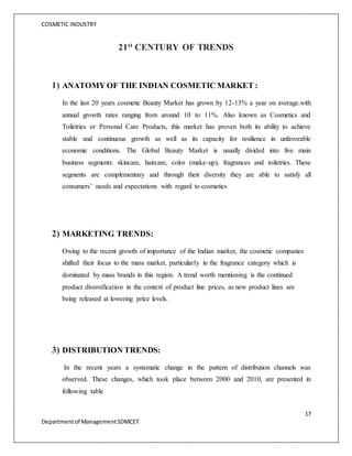 COSMETIC INDUSTRY
17
Departmentof ManagementSDMCET
21st
CENTURY OF TRENDS
1) ANATOMY OF THE INDIAN COSMETIC MARKET :
In the last 20 years cosmetic Beauty Market has grown by 12-13% a year on average.with
annual growth rates ranging from around 10 to 11%. Also known as Cosmetics and
Toiletries or Personal Care Products, this market has proven both its ability to achieve
stable and continuous growth as well as its capacity for resilience in unfavorable
economic conditions. The Global Beauty Market is usually divided into five main
business segments: skincare, haircare, color (make-up), fragrances and toiletries. These
segments are complementary and through their diversity they are able to satisfy all
consumers’ needs and expectations with regard to cosmetics
2) MARKETING TRENDS:
Owing to the recent growth of importance of the Indian market, the cosmetic companies
shifted their focus to the mass market, particularly in the fragrance category which is
dominated by mass brands in this region. A trend worth mentioning is the continued
product diversification in the context of product line prices, as new product lines are
being released at lowering price levels.
3) DISTRIBUTION TRENDS:
In the recent years a systematic change in the pattern of distribution channels was
observed. These changes, which took place between 2000 and 2010, are presented in
following table
 
