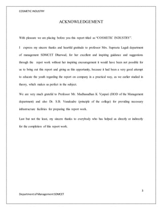 COSMETIC INDUSTRY
3
Departmentof ManagementSDMCET
ACKNOWLEDGEMENT
With pleasure we are placing before you this report titled as “COSMETIC INDUSTRY”.
I express my sincere thanks and heartful gratitude to professor Mrs. Supreeta Lagali department
of management SDMCET Dharwad, for her excellent and inspiring guidance and suggestions
through the repot work without her inspiring encouragement it would have been not possible for
us to bring out this report and giving us this opportunity, because it had been a very good attempt
to educate the youth regarding the report on company in a practical way, as we earlier studied in
theory, which makes us perfect in the subject.
We are very much grateful to Professor Mr. Madhusudhan K Vyapari (HOD of the Management
department) and also Dr. S.B. Vanakudre (principle of the college) for providing necessary
infrastructure facilities for preparing this report work.
Last but not the least, my sincere thanks to everybody who has helped us directly or indirectly
for the completion of this report work.
 