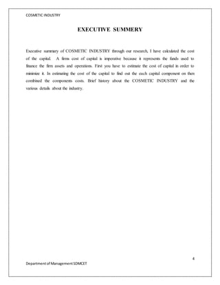 COSMETIC INDUSTRY
4
Departmentof ManagementSDMCET
EXECUTIVE SUMMERY
Executive summary of COSMETIC INDUSTRY through our research, I have calculated the cost
of the capital. A firms cost of capital is imperative because it represents the funds used to
finance the firm assets and operations. First you have to estimate the cost of capital in order to
minimize it. In estimating the cost of the capital to find out the each capital component on then
combined the components costs. Brief history about the COSMETIC INDUSTRY and the
various details about the industry.
 