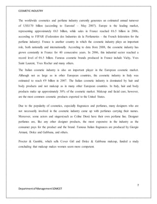 COSMETIC INDUSTRY
7
Departmentof ManagementSDMCET
The worldwide cosmetics and perfume industry currently generates an estimated annual turnover
of US$170 billion (according to Eurostaf – May 2007). Europe is the leading market,
representing approximately €63 billion, while sales in France reached €6.5 billion in 2006,
according to FIPAR (Federation des Industries de la Perfumeries – the French federation for the
perfume industry). France is another country in which the cosmetic industry plays an important
role, both nationally and internationally. According to data from 2008, the cosmetic industry has
grown constantly in France for 40 consecutive years. In 2006, this industrial sector reached a
record level of €6.5 billion. Famous cosmetic brands produced in France include Vichy, Yves
Saint Laurent, Yves Rocher and many others.
The Italian cosmetic industry is also an important player in the European cosmetic market.
Although not as large as in other European countries, the cosmetic industry in Italy was
estimated to reach €9 billion in 2007. The Italian cosmetic industry is dominated by hair and
body products and not makeup as in many other European countries. In Italy, hair and body
products make up approximately 30% of the cosmetic market. Makeup and facial care, however,
are the most common cosmetic products exported to the United States.
Due to the popularity of cosmetics, especially fragrances and perfumes, many designers who are
not necessarily involved in the cosmetic industry came up with perfumes carrying their names.
Moreover, some actors and singers(such as Celine Dion) have their own perfume line. Designer
perfumes are, like any other designer products, the most expensive in the industry as the
consumer pays for the product and the brand. Famous Italian fragrances are produced by Giorgio
Armani, Dolce and Gabbana, and others.
Procter & Gamble, which sells Cover Girl and Dolce & Gabbana makeup, funded a study
concluding that makeup makes women seem more competent.
 