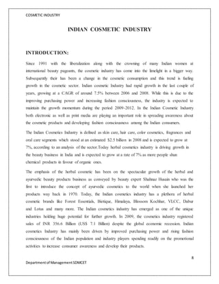 COSMETIC INDUSTRY
8
Departmentof ManagementSDMCET
INDIAN COSMETIC INDUSTRY
INTRODUCTION:
Since 1991 with the liberalization along with the crowning of many Indian women at
international beauty pageants, the cosmetic industry has come into the limelight in a bigger way.
Subsequently their has been a change in the cosmetic consumption and this trend is fueling
growth in the cosmetic sector. Indian cosmetic Industry had rapid growth in the last couple of
years, growing at a CAGR of around 7.5% between 2006 and 2008. While this is due to the
improving purchasing power and increasing fashion consciousness, the industry is expected to
maintain the growth momentum during the period 2009-2012. In the Indian Cosmetic Industry
both electronic as well as print media are playing an important role in spreading awareness about
the cosmetic products and developing fashion consciousness among the Indian consumers.
The Indian Cosmetics Industry is defined as skin care, hair care, color cosmetics, fragrances and
oral care segments which stood at an estimated $2.5 billion in 2008 and is expected to grow at
7%, according to an analysis of the sector.Today herbal cosmetics industry is driving growth in
the beauty business in India and is expected to grow at a rate of 7% as more people shun
chemical products in favour of organic ones.
The emphasis of the herbal cosmetic has been on the spectacular growth of the herbal and
ayurvedic beauty products business as conveyed by beauty expert Shahnaz Husain who was the
first to introduce the concept of ayurvedic cosmetics to the world when she launched her
products way back in 1970. Today, the Indian cosmetics industry has a plethora of herbal
cosmetic brands like Forest Essentials, Biotique, Himalaya, Blossom Kochhar, VLCC, Dabur
and Lotus and many more. The Indian cosmetics industry has emerged as one of the unique
industries holding huge potential for further growth. In 2009, the cosmetics industry registered
sales of INR 356.6 Billion (US$ 7.1 Billion) despite the global economic recession. Indian
cosmetics Industry has mainly been driven by improved purchasing power and rising fashion
consciousness of the Indian population and industry players spending readily on the promotional
activities to increase consumer awareness and develop their products.
 