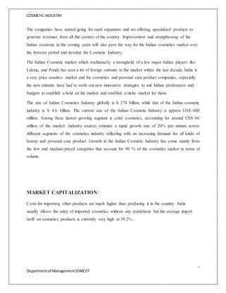 COSMETIC INDUSTRY
9
Departmentof ManagementSDMCET
The companies have started going for rural expansion and are offering specialized products to
generate revenues from all the corners of the country. Improvement and strengthening of the
Indian economy in the coming years will also pave the way for the Indian cosmetics market over
the forecast period and develop the Cosmetic Industry.
The Indian Cosmetic market which traditionally a stronghold of a few major Indian players like
Lakme, and Ponds has seen a lot of foreign entrants to the market within the last decade. India is
a very price sensitive market and the cosmetics and personal care product companies, especially
the new entrants have had to work out new innovative strategies to suit Indian preferences and
budgets to establish a hold on the market and establish a niche market for them.
The size of Indian Cosmetics Industry globally is $ 274 billion, while that of the Indian cosmetic
industry is $ 4.6 billion. The current size of the Indian Cosmetic Industry is approx US$ 600
million. Among these fastest growing segment is color cosmetics, accounting for around US$ 60
million of the market. Industry sources estimate a rapid growth rate of 20% per annum across
different segments of the cosmetics industry reflecting with an increasing demand for all kinds of
beauty and personal care product. Growth in the Indian Cosmetic Industry has come mainly from
the low and medium-priced categories that account for 90 % of the cosmetics market in terms of
volume.
MARKET CAPITALIZATION:
Costs for importing other products are much higher than producing it in the country. India
usually allows the entry of imported cosmetics without any restrictions but the average import
tariff on cosmetics products is currently very high at 39.2%...
 