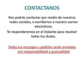CONTACTANOS
Nos podrás contactar por medio de nuestras
redes sociales, o escribirnos a nuestro correo
electrónico.
Te responderemos en el instante para resolver
todas tus dudas.
Todos tus encargos y pedidos serán enviados
con responsabilidad y puntualidad
 