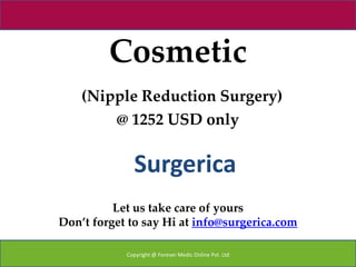 Cosmetic
    (Nipple Reduction Surgery)
        @ 1252 USD only


              Surgerica
          Let us take care of yours
Don’t forget to say Hi at info@surgerica.com

            Copyright @ Forever Medic Online Pvt. Ltd
 
