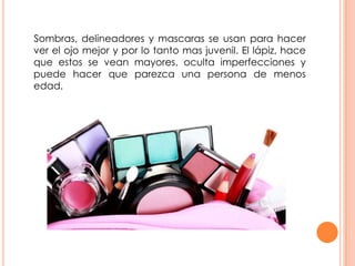 Sombras, delineadores y mascaras se usan para hacer
ver el ojo mejor y por lo tanto mas juvenil. El lápiz, hace
que estos se vean mayores, oculta imperfecciones y
puede hacer que parezca una persona de menos
edad.
 