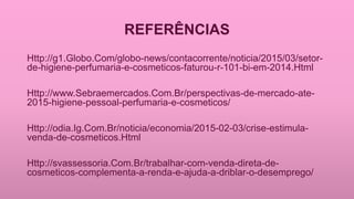 REFERÊNCIAS
Http://g1.Globo.Com/globo-news/contacorrente/noticia/2015/03/setor-
de-higiene-perfumaria-e-cosmeticos-faturou-r-101-bi-em-2014.Html
Http://www.Sebraemercados.Com.Br/perspectivas-de-mercado-ate-
2015-higiene-pessoal-perfumaria-e-cosmeticos/
Http://odia.Ig.Com.Br/noticia/economia/2015-02-03/crise-estimula-
venda-de-cosmeticos.Html
Http://svassessoria.Com.Br/trabalhar-com-venda-direta-de-
cosmeticos-complementa-a-renda-e-ajuda-a-driblar-o-desemprego/
 