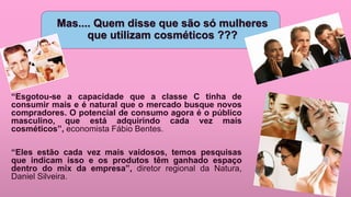 Mas.... Quem disse que são só mulheres
que utilizam cosméticos ???
“Esgotou-se a capacidade que a classe C tinha de
consumir mais e é natural que o mercado busque novos
compradores. O potencial de consumo agora é o público
masculino, que está adquirindo cada vez mais
cosméticos”, economista Fábio Bentes.
“Eles estão cada vez mais vaidosos, temos pesquisas
que indicam isso e os produtos têm ganhado espaço
dentro do mix da empresa”, diretor regional da Natura,
Daniel Silveira.
 