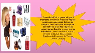 “O ano foi difícil, a gente vê que o
momento é de crise, mas não dá para
negar que as pessoas deixam de
comprar bens duráveis e compram
cosméticos. Grandes empresas
vieram para o Brasil e o setor tem se
fortalecido”, conclui Roberta Kuruzu,
diretora-executiva da Associação
Brasileira de Empresas de Vendas
Diretas (Abevd)
 